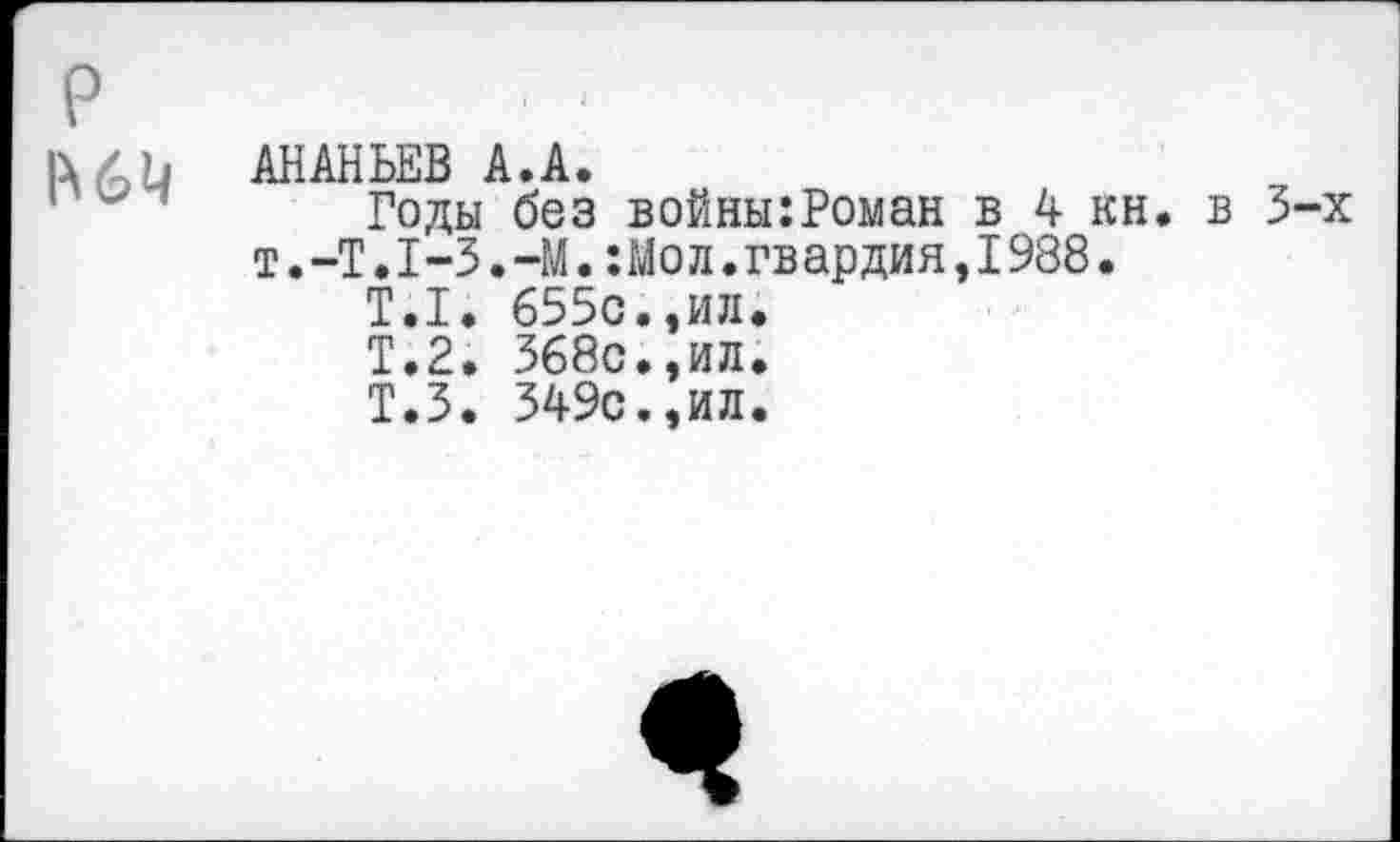 ﻿р
АНАНЬЕВ А.А.
Годы без войны:Роман в 4 кн. в 3-х т.-Т.Т-З.-М.:Мол.гвардия,1988.
Т.1. 655с.,ил.
Т.2. 368с.,ил.
Т.З. 349с.,ил.